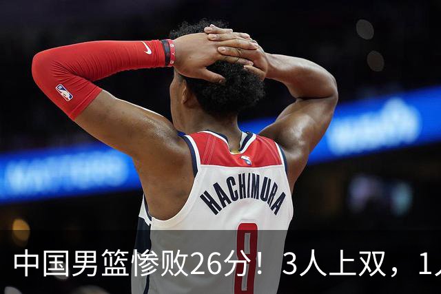 中国男篮惨败26分！3人上双，1人正负值-36堪称灾难级，体能太差